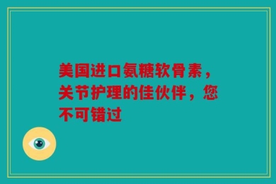 美国进口氨糖软骨素，关节护理的佳伙伴，您不可错过