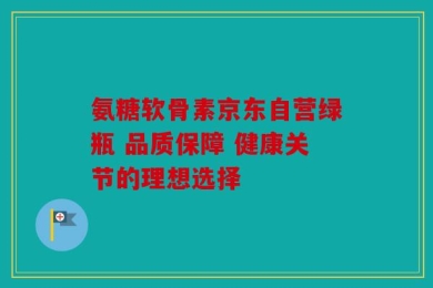 氨糖软骨素京东自营绿瓶 品质保障 健康关节的理想选择