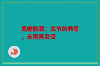 氨糖胶囊：关节的救星，无需再忍受