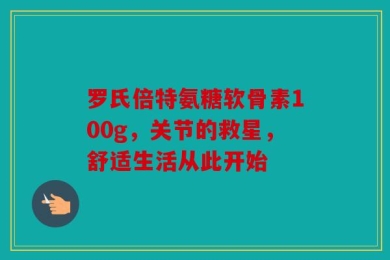 罗氏倍特氨糖软骨素100g，关节的救星，舒适生活从此开始