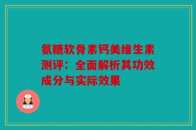 氨糖软骨素钙美维生素测评：全面解析其功效成分与实际效果