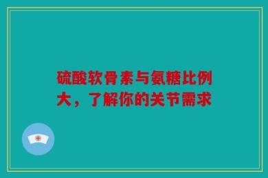 硫酸软骨素与氨糖比例大，了解你的关节需求