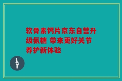 软骨素钙片京东自营升级氨糖 带来更好关节养护新体验