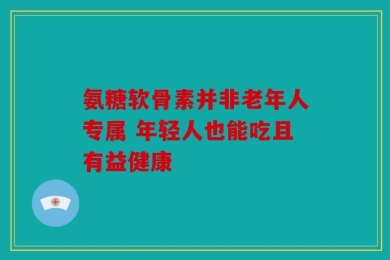 氨糖软骨素并非老年人专属 年轻人也能吃且有益健康