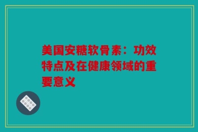 美国安糖软骨素：功效特点及在健康领域的重要意义