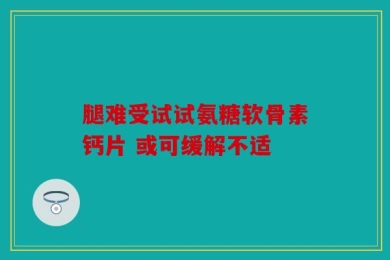 腿难受试试氨糖软骨素钙片 或可缓解不适