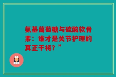 氨基葡萄糖与硫酸软骨素：谁才是关节护理的真正干将？”