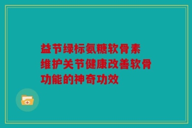 益节绿标氨糖软骨素 维护关节健康改善软骨功能的神奇功效