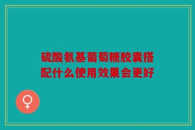 硫酸氨基葡萄糖胶囊搭配什么使用效果会更好