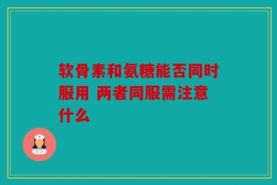 软骨素和氨糖能否同时服用 两者同服需注意什么