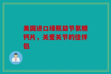 美国进口绿瓶益节氨糖钙片，关爱关节的佳伴侣