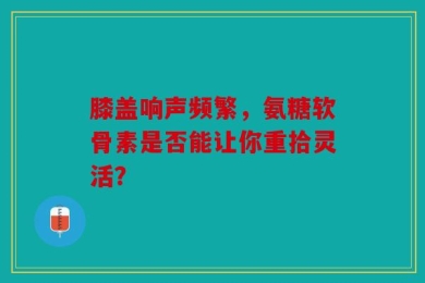 膝盖响声频繁，氨糖软骨素是否能让你重拾灵活？
