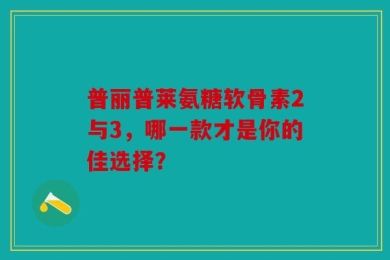 普丽普莱氨糖软骨素2与3，哪一款才是你的佳选择？