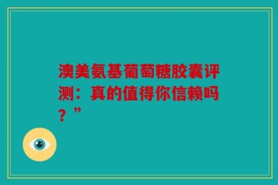 澳美氨基葡萄糖胶囊评测：真的值得你信赖吗？”