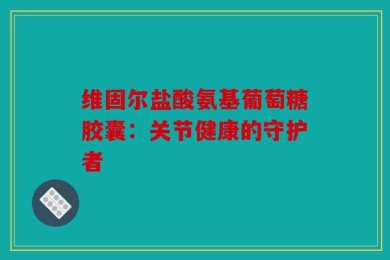 维固尔盐酸氨基葡萄糖胶囊：关节健康的守护者