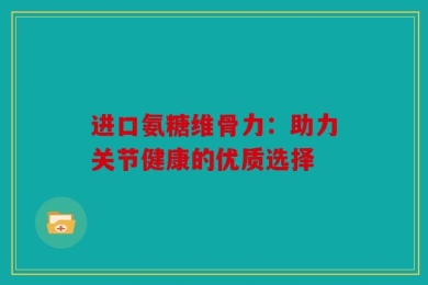 进口氨糖维骨力：助力关节健康的优质选择