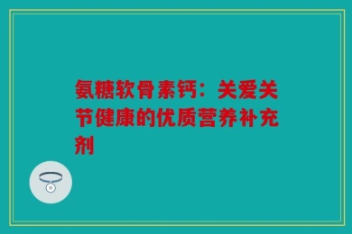 氨糖软骨素钙：关爱关节健康的优质营养补充剂