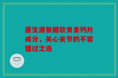 蓬生源氨糖软骨素钙片成分，关心关节的不容错过之选