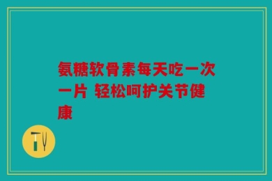 氨糖软骨素每天吃一次一片 轻松呵护关节健康