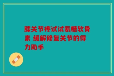 膝关节疼试试氨糖软骨素 缓解修复关节的得力助手