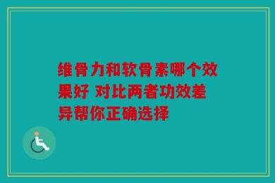 维骨力和软骨素哪个效果好 对比两者功效差异帮你正确选择