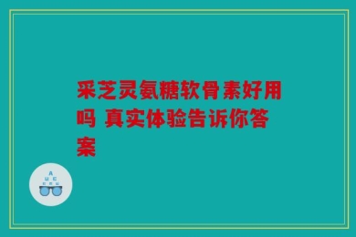 采芝灵氨糖软骨素好用吗 真实体验告诉你答案