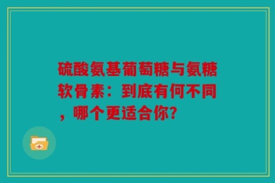 硫酸氨基葡萄糖与氨糖软骨素：到底有何不同，哪个更适合你？