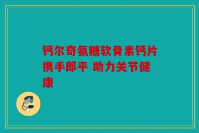 钙尔奇氨糖软骨素钙片携手郎平 助力关节健康