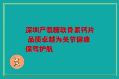 深圳产氨糖软骨素钙片 品质卓越为关节健康保驾护航