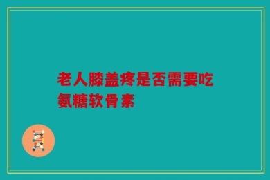 老人膝盖疼是否需要吃氨糖软骨素
