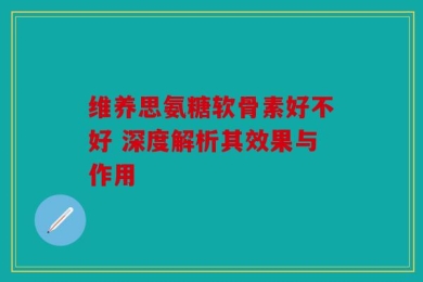 维养思氨糖软骨素好不好 深度解析其效果与作用