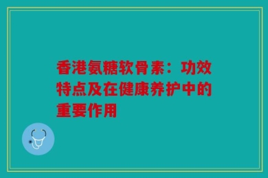 香港氨糖软骨素：功效特点及在健康养护中的重要作用