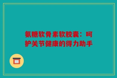 氨糖软骨素软胶囊：呵护关节健康的得力助手