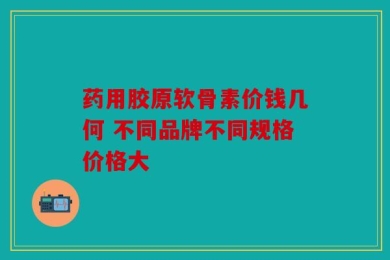 药用胶原软骨素价钱几何 不同品牌不同规格价格大