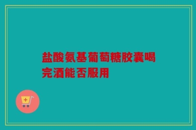 盐酸氨基葡萄糖胶囊喝完酒能否服用