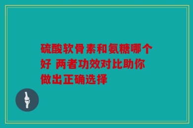 硫酸软骨素和氨糖哪个好 两者功效对比助你做出正确选择