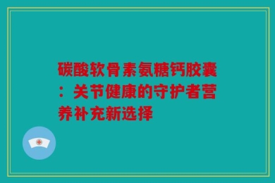 碳酸软骨素氨糖钙胶囊：关节健康的守护者营养补充新选择