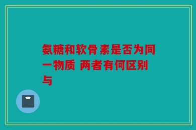 氨糖和软骨素是否为同一物质 两者有何区别与