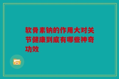 软骨素钠的作用大对关节健康到底有哪些神奇功效