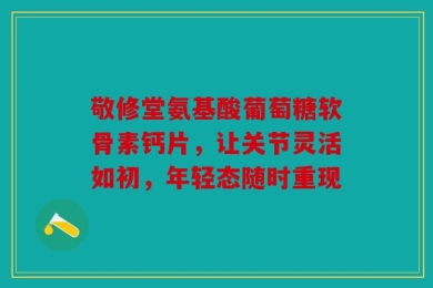 敬修堂氨基酸葡萄糖软骨素钙片，让关节灵活如初，年轻态随时重现