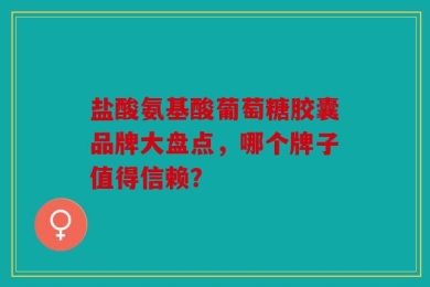 盐酸氨基酸葡萄糖胶囊品牌大盘点，哪个牌子值得信赖？