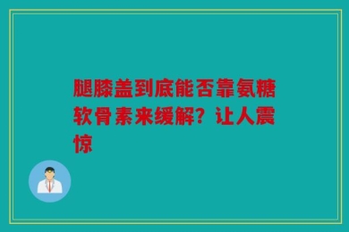 腿膝盖到底能否靠氨糖软骨素来缓解？让人震惊