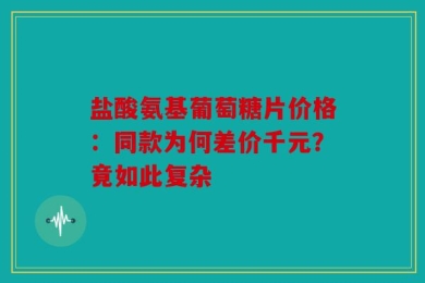 盐酸氨基葡萄糖片价格：同款为何差价千元？竟如此复杂