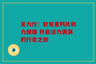 足力行：软骨素钙片助力健康 开启活力满满的行走之旅