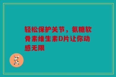 轻松保护关节，氨糖软骨素维生素D片让你动感无限