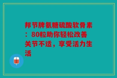 邦节牌氨糖硫酸软骨素：80粒助你轻松改善关节不适，享受活力生活