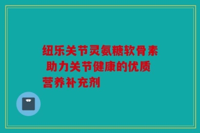 纽乐关节灵氨糖软骨素 助力关节健康的优质营养补充剂