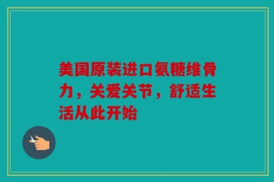 美国原装进口氨糖维骨力，关爱关节，舒适生活从此开始