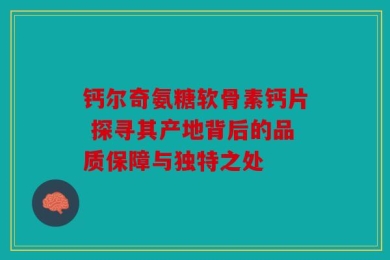 钙尔奇氨糖软骨素钙片 探寻其产地背后的品质保障与独特之处