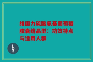 维固力硫酸氨基葡萄糖胶囊结晶型：功效特点与适用人群